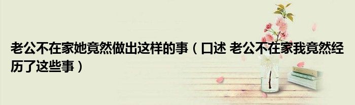 老公不在家她竟然做出这样的事(口述 老公不在家我竟然经历了这些事)