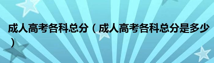 成人高考各科总分(成人高考各科总分是多少)