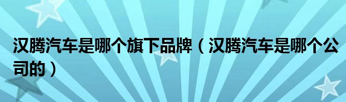 汉腾汽车是哪个旗下品牌(汉腾汽车是哪个公司的)