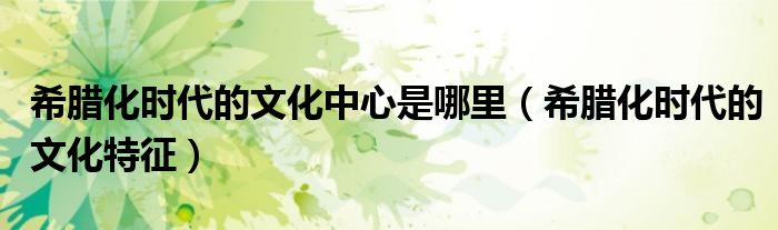 希腊化时代的文化中心是哪里(希腊化时代的文化特征)