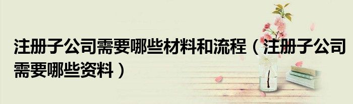 注册子公司需要哪些材料和流程(注册子公司需要哪些资料)