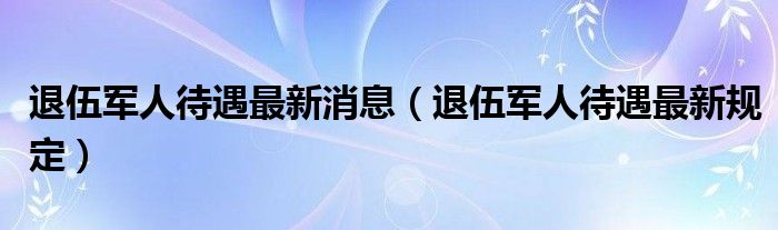 退伍军人待遇最新消息(退伍军人待遇最新规定)