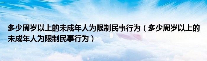 多少周岁以上的未成年人为限制民事行为(多少周岁以上的未成年人为限制民事行为)