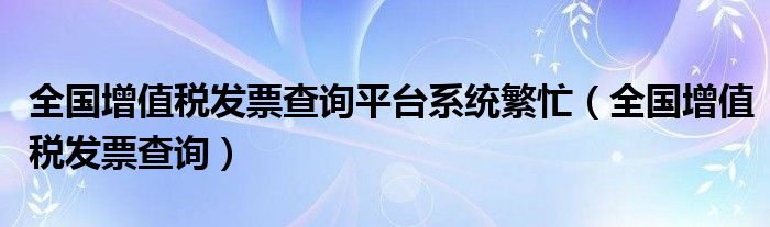 全国增值税发票查询平台系统繁忙(全国增值税发票查询)