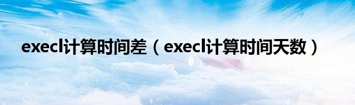 execl计算时间差(execl计算时间天数)