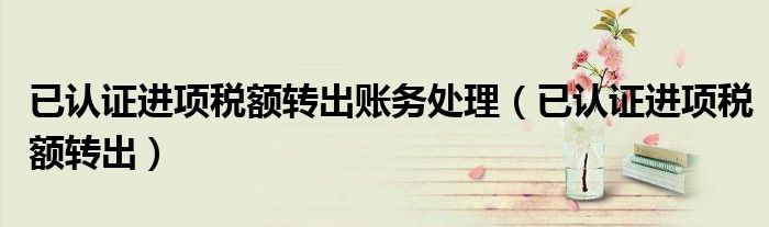 已认证进项税额转出账务处理(已认证进项税额转出)