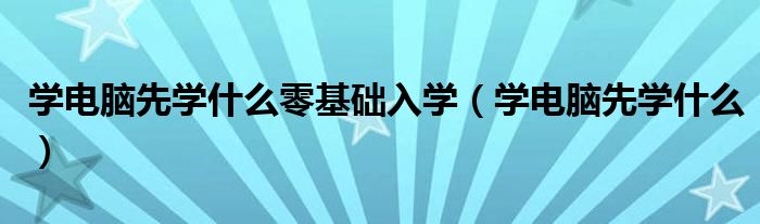 学电脑先学什么零基础入学(学电脑先学什么)