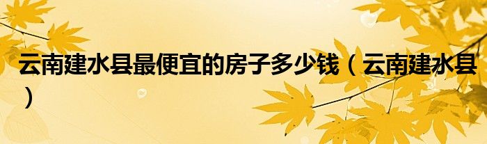 云南建水县最便宜的房子多少钱(云南建水县)
