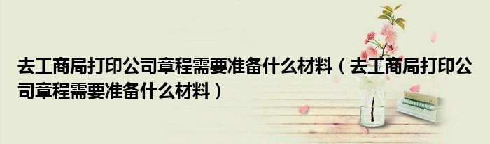 去工商局打印公司章程需要准备什么材料(去工商局打印公司章程需要准备什么材料)