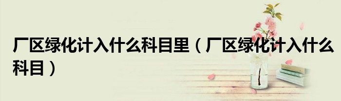 厂区绿化计入什么科目里(厂区绿化计入什么科目)
