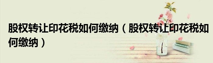 股权转让印花税如何缴纳(股权转让印花税如何缴纳)