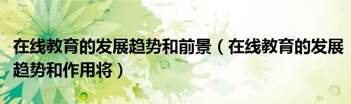在线教育的发展趋势和前景(在线教育的发展趋势和作用将)