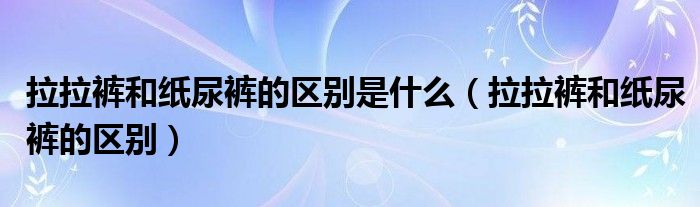 拉拉裤和纸尿裤的区别是什么(拉拉裤和纸尿裤的区别)