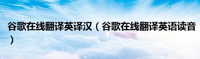 谷歌在线翻译英译汉(谷歌在线翻译英语读音)