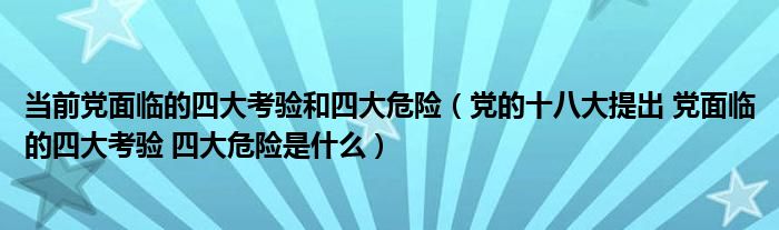 当前党面临的四大考验和四大危险(党的十八大提出 党面临的四大考验 四大危险是什么)