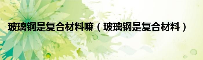 玻璃钢是复合材料嘛(玻璃钢是复合材料)