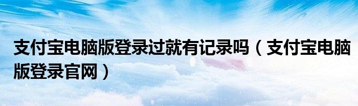 支付宝电脑版登录过就有记录吗(支付宝电脑版登录官网)