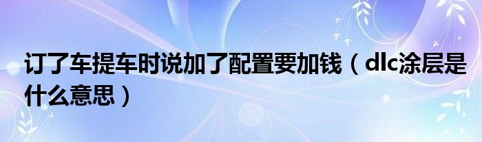 订了车提车时说加了配置要加钱(dlc涂层是什么意思)