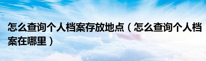 怎么查询个人档案存放地点(怎么查询个人档案在哪里)