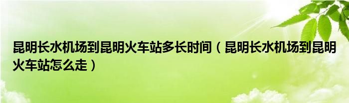 昆明长水机场到昆明火车站多长时间(昆明长水机场到昆明火车站怎么走)