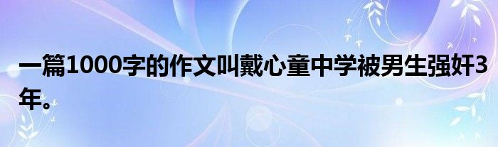 一篇1000字的作文叫戴心童中学被男生强奸3年。