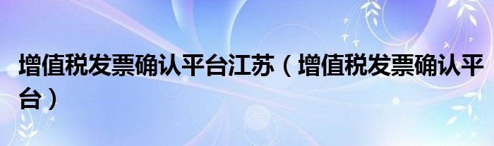 增值税发票确认平台江苏(增值税发票确认平台)