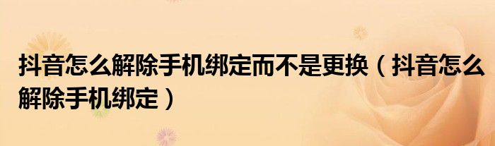 抖音怎么解除手机绑定而不是更换(抖音怎么解除手机绑定)