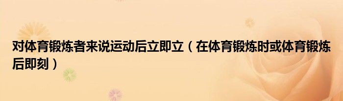 对体育锻炼者来说运动后立即立(在体育锻炼时或体育锻炼后即刻)