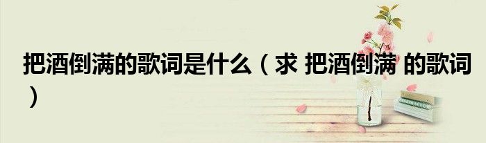 把酒倒满的歌词是什么(求 把酒倒满 的歌词)