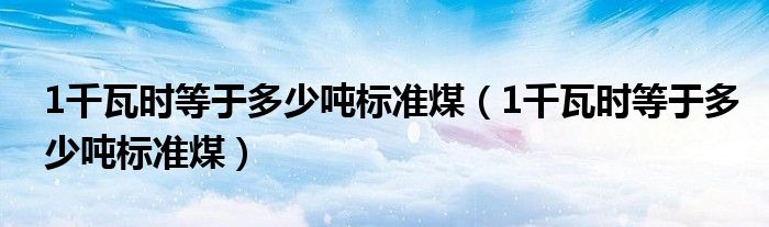 1千瓦时等于多少吨标准煤(1千瓦时等于多少吨标准煤)
