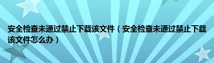 安全检查未通过禁止下载该文件(安全检查未通过禁止下载该文件怎么办)