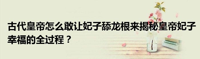 古代皇帝怎么敢让妃子舔龙根来揭秘皇帝妃子幸福的全过程?