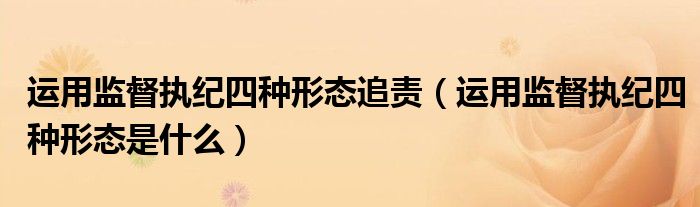 运用监督执纪四种形态追责(运用监督执纪四种形态是什么)