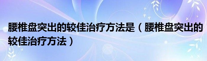 腰椎盘突出的较佳治疗方法是(腰椎盘突出的较佳治疗方法)