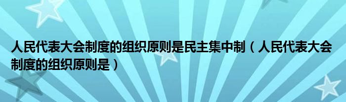 人民代表大会制度的组织原则是民主集中制(人民代表大会 制度的组织原则是)