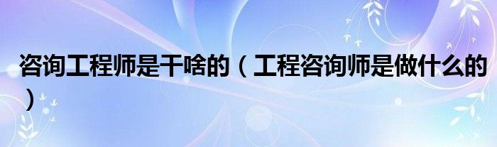 咨询工程师是干啥的(工程咨询师是做什么的)