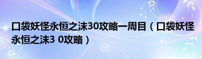口袋妖怪永恒之沫30攻略一周目(口袋妖怪永恒之沫3 0攻略)