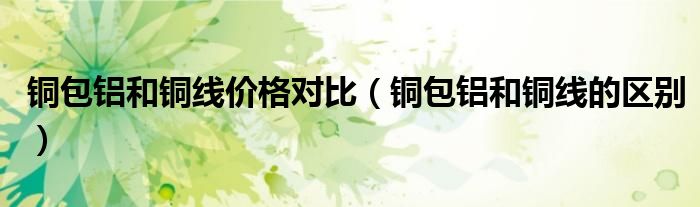 铜包铝和铜线价格对比(铜包铝和铜线的区别)