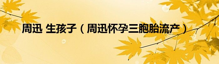 周迅 生孩子(周迅怀孕三胞胎流产)