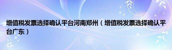 增值税发票选择确认平台河南郑州(增值税发票选择确认平台广东)