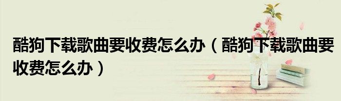 酷狗下载歌曲要收费怎么办(酷狗下载歌曲要收费怎么办)