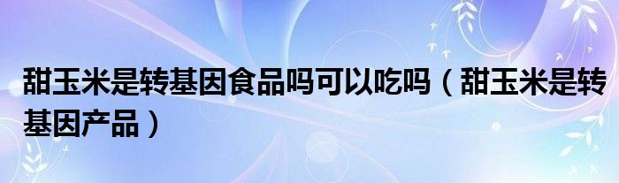 甜玉米是转基因食品吗可以吃吗(甜玉米是转基因产品)