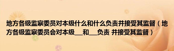 地方各级监察委员对本级什么和什么负责并接受其监督(地方各级监察委员会对本级___和___负责 并接受其监督)