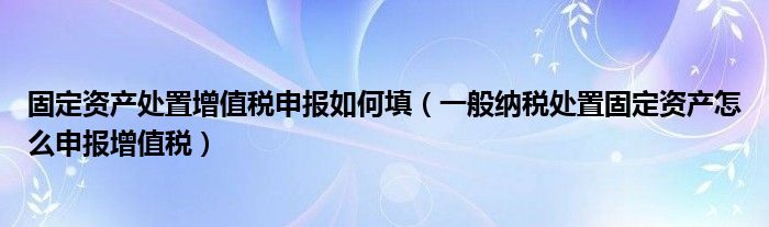 固定资产处置增值税申报如何填(一般纳税处置固定资产怎么申报增值税)