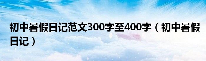 初中暑假日记范文300字至400字(初中暑假日记)