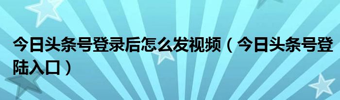 今日头条号登录后怎么发视频(今日头条号登陆入口)