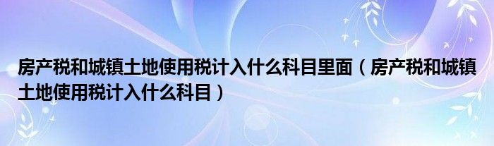 房产税和城镇土地使用税计入什么科目里面(房产税和城镇土地使用税计入什么科目)