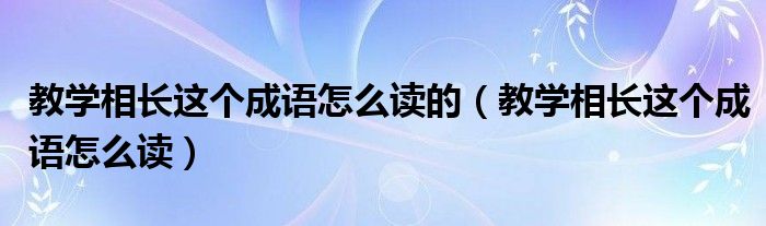 教学相长这个成语怎么读的(教学相长这个成语怎么读)