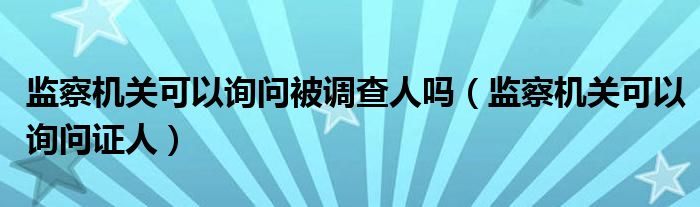 监察机关可以询问被调查人吗(监察机关可以询问证人)