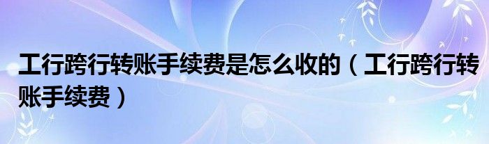 工行跨行转账手续费是怎么收的(工行跨行转账手续费)